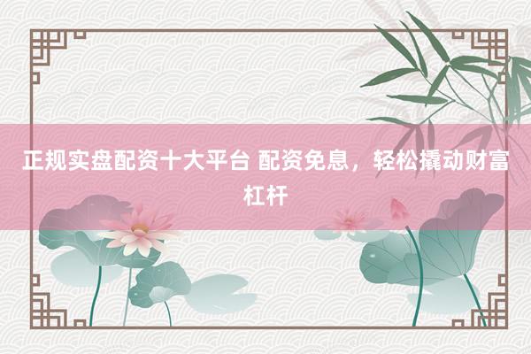 正规实盘配资十大平台 配资免息，轻松撬动财富杠杆